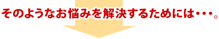 そのようなお悩みを解決するためには・・・。