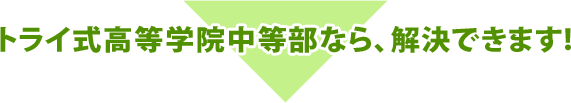 トライ式高等学院中等部なら、解決できます!