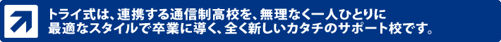 トライ式は、連携する通信制高校を、無理なく一人ひとりに最適なスタイルで卒業に導く、全く新しいカタチのサポート校です。