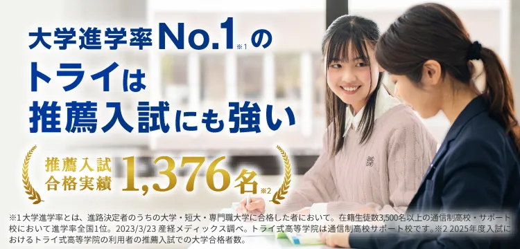 大学進学率No.1※1のトライは推薦入試にも強い 推薦入試合格実績1.376名※2 ※1 大学進学率とは、進路決定者のうちの大学・短大・専門職大学に合格した者において。在籍生徒数3,500名以上の通信制高校・サポート校において進学率全国1位。2023/3/23 産経メディックス調べ。トライ式高等学院は通信制高校サポート校です。 ※2 2025年度入試におけるトライ式高等学院の利用者の推薦入試での大学合格者数。