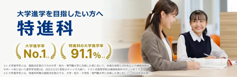 大学進学を目指したい方へ 特進科 大学進学率No.1※1 特進科の大学進学率91.1%※2 ※1大学進学率とは、進路決定者のうち大学・短大・専門職大学に合格したものにおいて。在籍生徒数3,500名以上の通信制高校・サポート校において進学率全国1位。2023/3/23 産経メディックス調べ。トライ式高等学院は通信制高校サポート校です。※2大学進学率とは、特進科所属の進路決定者のうち、大学・短大・大学校・専門職大学に合格した者において。2026年自社調べ。