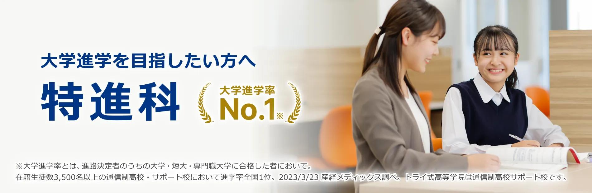 大学進学を目指したい方へ 特進科 大学進学率No.1※ ※大学進学率とは、進路決定者のうちの大学・短大・専門職大学に合格した者において。在籍⽣徒数3,500名以上の通信制⾼校・サポート校において進学率全国1位。2023/3/23 産経メディックス調べ。トライ式⾼等学院は通信制⾼校サポート校です。