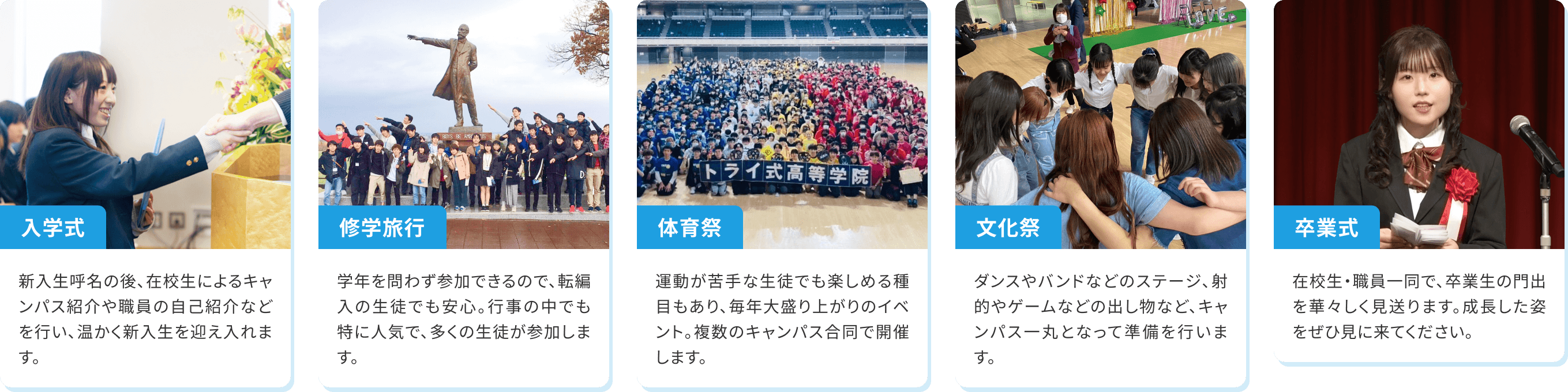 【体育祭】運動が苦手な生徒でも楽しめる種目もあり、毎年大盛り上がりのイベント。複数のキャンパス合同で開催します。【文化祭】ダンスやバンドなどのステージ、射的やゲームなどの出し物など、キャンパス一丸となって準備を行います。【推薦合宿】推薦入試の面接、プレゼン、グループディスカッション、小論文対策まで短期で集中的な対策も可能です。【修学旅行】学年を問わず参加できるので、転編入の生徒でも安心。行事の中でも特に人気で、多くの生徒が参加します。【卒業式】在校生・職員一同で、卒業生の門出を華々しく見送ります。成長した姿をぜひ見に来てください。