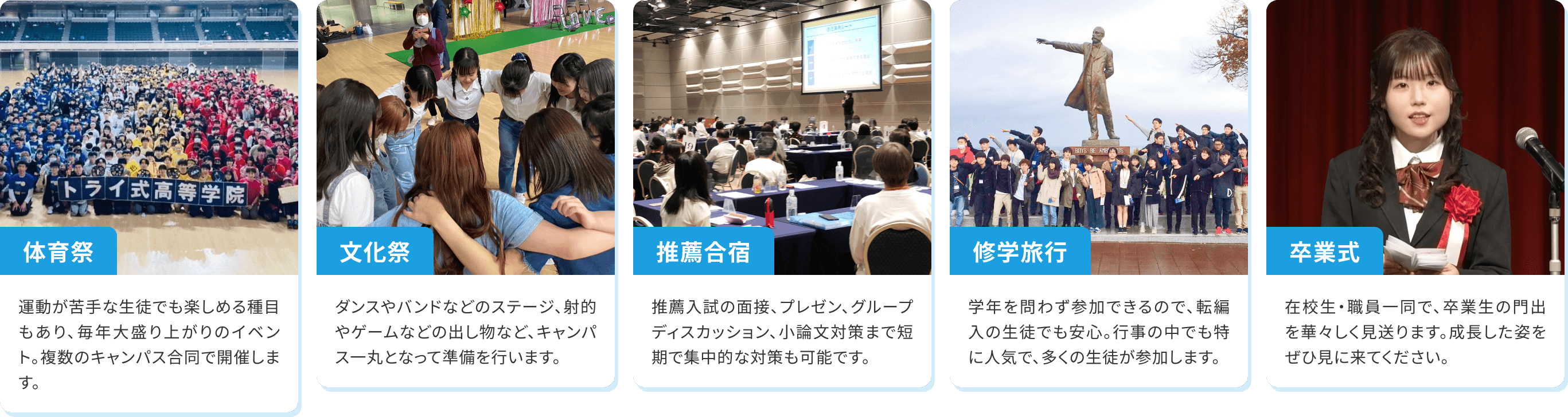 【体育祭】運動が苦手な生徒でも楽しめる種目もあり、毎年大盛り上がりのイベント。複数のキャンパス合同で開催します。【文化祭】ダンスやバンドなどのステージ、射的やゲームなどの出し物など、キャンパス一丸となって準備を行います。【推薦合宿】推薦入試の面接、プレゼン、グループディスカッション、小論文対策まで短期で集中的な対策も可能です。【修学旅行】学年を問わず参加できるので、転編入の生徒でも安心。行事の中でも特に人気で、多くの生徒が参加します。【卒業式】在校生・職員一同で、卒業生の門出を華々しく見送ります。成長した姿をぜひ見に来てください。