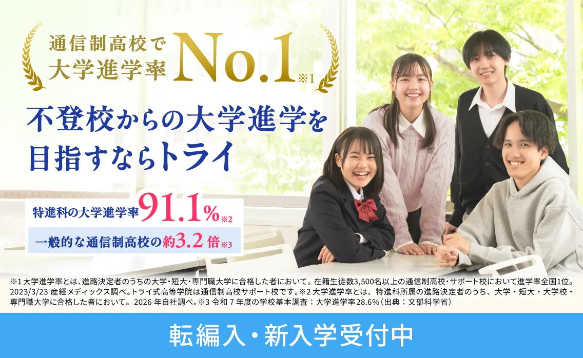 通信制高校で大学進学率No.1※1 不登校からの大学進学を目指すならトライ 特進科の大学進学率91.1%※2 一般的な通信制高校の約3.2倍※3 ※1 大学進学率とは、進路決定者のうちの大学・短大・専門職大学に合格した者において。在籍生徒数3,500名以上の通信制高校・サポート校において進学率全国1位。2023/3/23産経メディックス調べ。トライ式高等学院は通信制高校サポート校です。 ※2 大学進学率とは、特進科所属の進路決定者のうち、大学・短大・大学校・専門職大学に合格した者において。2026年自社調べ。 ※3 令和7年度の学校基本調査：大学進学率28.6%（出典：文部科学省） 転編入・新入学受付中