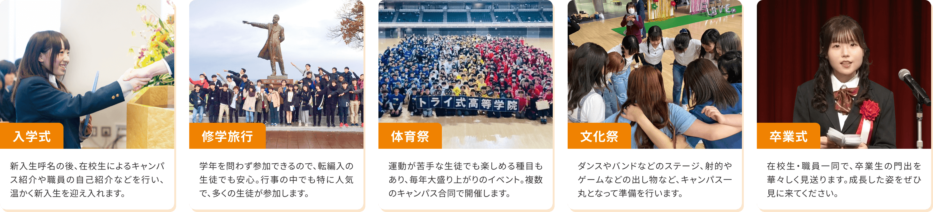 【入学式】新入生呼名の後、在校生によるキャンパス紹介や職員の自己紹介などを行い、温かく新入生を迎え入れます。【修学旅行】学年を問わず参加できるので、転編入の生徒でも安心。行事の中でも特に人気で、多くの生徒が参加します。【体育祭】運動が苦手な生徒でも楽しめる種目もあり、毎年大盛り上がりのイベント。複数のキャンパス合同で開催します。【文化祭】ダンスやバンドなどのステージ、射的やゲームなどの出し物など、キャンパス一丸となって準備を行います。【卒業式】在校生・職員一同で、卒業生の門出を華々しく見送ります。成長した姿をぜひ見に来てください。