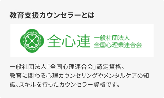 教育支援カウンセラーとは 一般社団法人「全国心理連合会」認定資格。教育に関わる心理カウンセリングやメンタルケアの知識、スキルを持ったカウンセラー資格です。