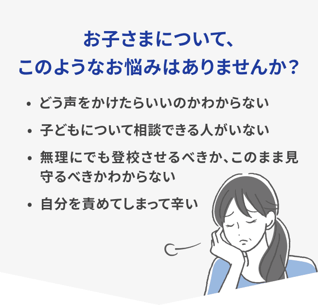 お子さまについて、このようなお悩みはありませんか？・どう声をかけたらいいのかわからない ・子どもについて相談できる人がいない ・無理にでも登校させるべきか、このまま見守るべきかわからない ・自分を責めてしまって辛い